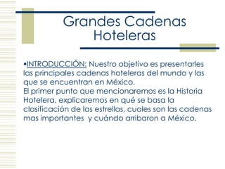 Grandes Cadenas Hoteleras ,[object Object],El primer punto que mencionaremos es la Historia Hotelera, explicaremos en qué se basa la clasificación de las estrellas, cuales son las cadenas mas importantes  y cuándo arribaron a México. 