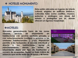 Estos están ubicados en lugares de interés
cultural, erigidos en edificios histórico-
culturales tales como castillos, museos,
palacios y análogos, son áreas del
estado o protegidas por el, donde
ofrecen un riguroso hospedaje.
Ubicados generalmente fuera de las zonas
urbanas, servicio de alojamiento en
habitaciones con servicio sanitario privado, y
con estacionamiento contiguo o próximo a las
unidades habitacionales y cuya disposición
permite a los huéspedes el acceso individual y
directo a sus habitaciones, desde el
estacionamiento; siendo sus tarifas de
alojamiento diario por tipo de habitación y
número de ocupantes. Tienen un bajo índice de
estancia que oscila entre las 24 horas y 48 horas.
 