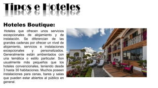 Tipos e Hoteles
Hoteles Boutique:
Hoteles que ofrecen unos servicios
excepcionales de alojamiento y de
instalación. Se diferencian de las
grandes cadenas por ofrecer un nivel de
alojamiento, servicios e instalaciones
excepcionales y personalizados.
Generalmente están ambientados con
una temática o estilo particular. Son
usualmente más pequeños que los
hoteles convencionales, teniendo desde
3 hasta 30 habitaciones. Muchos poseen
instalaciones para cenas, bares y salas
que pueden estar abiertos al público en
general.
 