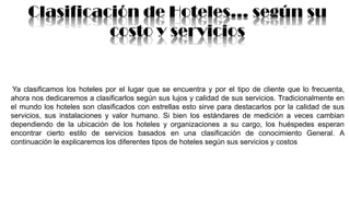 Clasificación de Hoteles… según su
costo y servicios
Ya clasificamos los hoteles por el lugar que se encuentra y por el tipo de cliente que lo frecuenta,
ahora nos dedicaremos a clasificarlos según sus lujos y calidad de sus servicios. Tradicionalmente en
el mundo los hoteles son clasificados con estrellas esto sirve para destacarlos por la calidad de sus
servicios, sus instalaciones y valor humano. Si bien los estándares de medición a veces cambian
dependiendo de la ubicación de los hoteles y organizaciones a su cargo, los huéspedes esperan
encontrar cierto estilo de servicios basados en una clasificación de conocimiento General. A
continuación le explicaremos los diferentes tipos de hoteles según sus servicios y costos
 