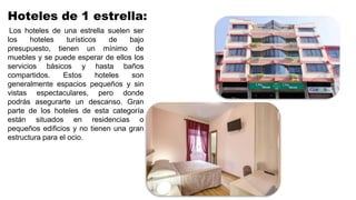 Hoteles de 1 estrella:
Los hoteles de una estrella suelen ser
los hoteles turísticos de bajo
presupuesto, tienen un mínimo de
muebles y se puede esperar de ellos los
servicios básicos y hasta baños
compartidos. Estos hoteles son
generalmente espacios pequeños y sin
vistas espectaculares, pero donde
podrás asegurarte un descanso. Gran
parte de los hoteles de esta categoría
están situados en residencias o
pequeños edificios y no tienen una gran
estructura para el ocio.
 