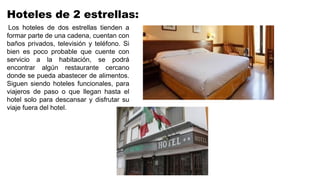 Hoteles de 2 estrellas:
Los hoteles de dos estrellas tienden a
formar parte de una cadena, cuentan con
baños privados, televisión y teléfono. Si
bien es poco probable que cuente con
servicio a la habitación, se podrá
encontrar algún restaurante cercano
donde se pueda abastecer de alimentos.
Siguen siendo hoteles funcionales, para
viajeros de paso o que llegan hasta el
hotel solo para descansar y disfrutar su
viaje fuera del hotel.
 