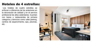 Hoteles de 4 estrellas:
Los hoteles de cuatro estrellas se
enfocan a diferencia de los anteriores en
la decoración de calidad y en el servicio
profesional de altos estándares. Cuentan
con bares y restaurantes de primera
categoría y servicios como valet parking,
centros de esparcimiento, spa, piscinas,
etc.
 