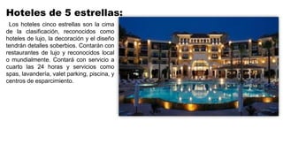 Hoteles de 5 estrellas:
Los hoteles cinco estrellas son la cima
de la clasificación, reconocidos como
hoteles de lujo, la decoración y el diseño
tendrán detalles soberbios. Contarán con
restaurantes de lujo y reconocidos local
o mundialmente. Contará con servicio a
cuarto las 24 horas y servicios como
spas, lavandería, valet parking, piscina, y
centros de esparcimiento.
 