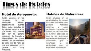 Tipos de Hoteles
Hotel de Aeropuerto:
Están ubicados en las
cercanías de las
terminales aéreas,
especialmente cuando
éstas están alejadas de
los centros urbanos a los
que sirven. Sus clientes
son por lo general
pasajeros de tránsito y
tripulaciones de líneas
aéreas. Una característica
de este tipo de hotel es
que sus estancias por lo
general son muy
reducidas.
Hoteles de Naturaleza:
Están situados en las
proximidades de parajes
naturales de interés como
parques naturales,
reservas y áreas
protegidas. Las estancias
suelen ser de varios días.
El turismo ecológico es
una de las actividades
que esta creciendo por la
variedades que la
naturaleza y las
costumbres que los
habitantes nos brindan.
 
