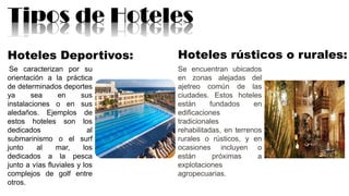 Tipos de Hoteles
Hoteles Deportivos:
Se caracterizan por su
orientación a la práctica
de determinados deportes
ya sea en sus
instalaciones o en sus
aledaños. Ejemplos de
estos hoteles son los
dedicados al
submarinismo o el surf
junto al mar, los
dedicados a la pesca
junto a vías fluviales y los
complejos de golf entre
otros.
Hoteles rústicos o rurales:
Se encuentran ubicados
en zonas alejadas del
ajetreo común de las
ciudades. Estos hoteles
están fundados en
edificaciones
tradicionales
rehabilitadas, en terrenos
rurales o rústicos, y en
ocasiones incluyen o
están próximas a
explotaciones
agropecuarias.
 