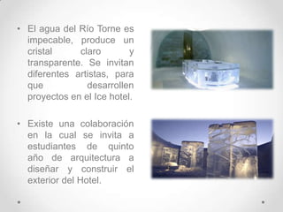 El agua del Río Torne es impecable, produce un cristal claro y transparente.Se invitan diferentes artistas, para que desarrollen proyectos en el Ice hotel.Existe una colaboración en la cual se invita a estudiantes de quinto año de arquitectura a diseñar y construir el exterior del Hotel. 