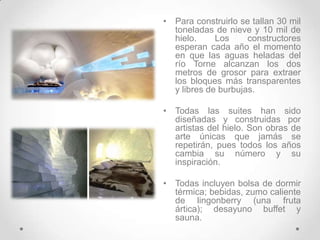 Para construirlo se tallan 30 mil toneladas de nieve y 10 mil de hielo. Los constructores esperan cada año el momento en que las aguas heladas del río Torne alcanzan los dos metros de grosor para extraer los bloques más transparentes y libres de burbujas.Todas las suites han sido diseñadas y construidas por artistas del hielo. Son obras de arte únicas que jamás se repetirán, pues todos los años cambia su número y su inspiración.Todas incluyen bolsa de dormir térmica; bebidas, zumo caliente de lingonberry (una fruta ártica); desayuno buffet y sauna.