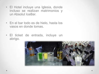 El Hotel incluye una Iglesia, donde incluso se realizan matrimonios y un AbsolutIceBar.En el bar todo es de hielo, hasta los vasos en donde tomas. El ticket de entrada, incluye un abrigo.