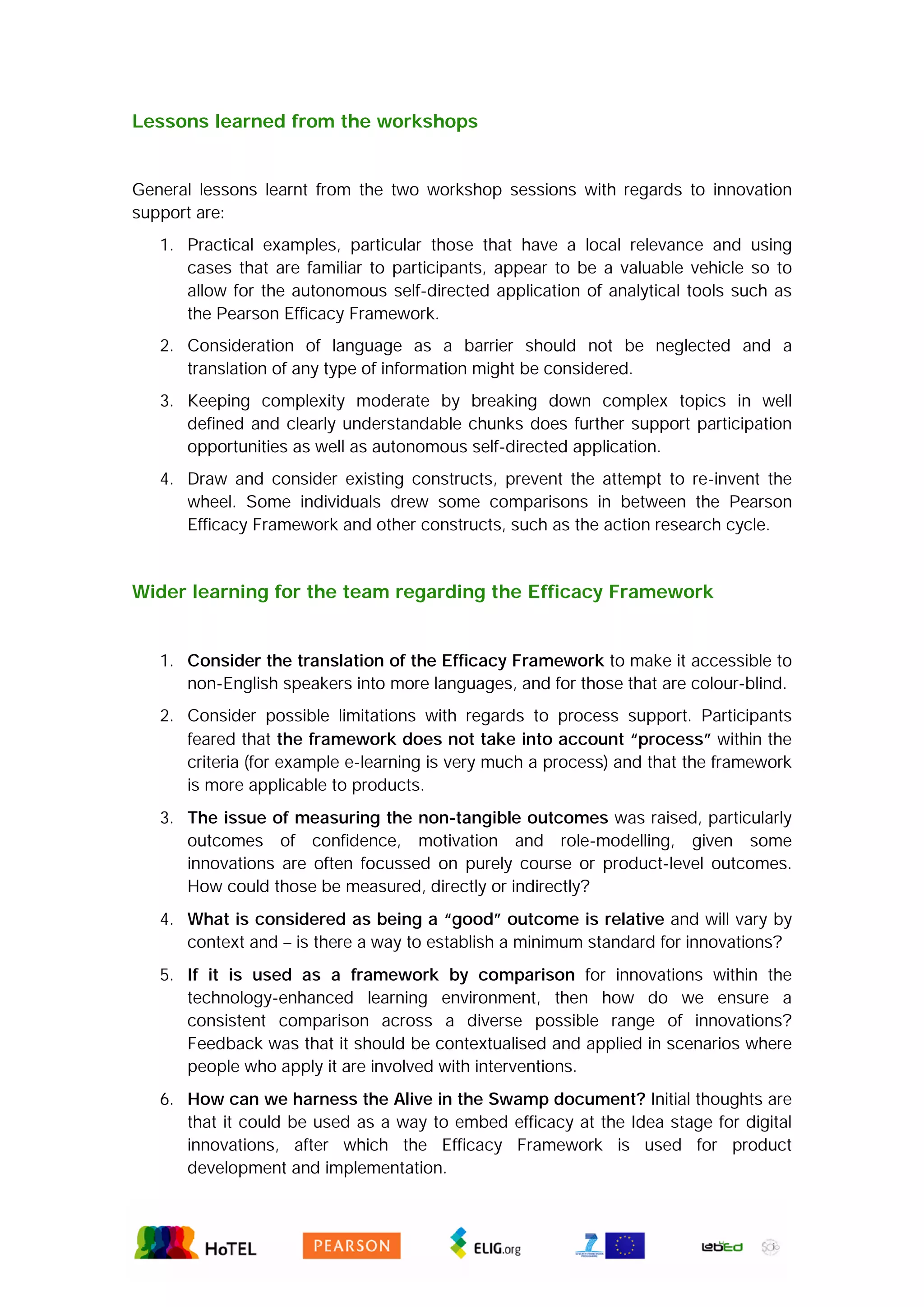 Lessons learned from the workshops
General lessons learnt from the two workshop sessions with regards to innovation
support are:
1. Practical examples, particular those that have a local relevance and using
cases that are familiar to participants, appear to be a valuable vehicle so to
allow for the autonomous self-directed application of analytical tools such as
the Pearson Efficacy Framework.
2. Consideration of language as a barrier should not be neglected and a
translation of any type of information might be considered.
3. Keeping complexity moderate by breaking down complex topics in well
defined and clearly understandable chunks does further support participation
opportunities as well as autonomous self-directed application.
4. Draw and consider existing constructs, prevent the attempt to re-invent the
wheel. Some individuals drew some comparisons in between the Pearson
Efficacy Framework and other constructs, such as the action research cycle.
Wider learning for the team regarding the Efficacy Framework
1. Consider the translation of the Efficacy Framework to make it accessible to
non-English speakers into more languages, and for those that are colour-blind.
2. Consider possible limitations with regards to process support. Participants
feared that the framework does not take into account “process” within the
criteria (for example e-learning is very much a process) and that the framework
is more applicable to products.
3. The issue of measuring the non-tangible outcomes was raised, particularly
outcomes of confidence, motivation and role-modelling, given some
innovations are often focussed on purely course or product-level outcomes.
How could those be measured, directly or indirectly?
4. What is considered as being a “good” outcome is relative and will vary by
context and – is there a way to establish a minimum standard for innovations?
5. If it is used as a framework by comparison for innovations within the
technology-enhanced learning environment, then how do we ensure a
consistent comparison across a diverse possible range of innovations?
Feedback was that it should be contextualised and applied in scenarios where
people who apply it are involved with interventions.
6. How can we harness the Alive in the Swamp document? Initial thoughts are
that it could be used as a way to embed efficacy at the Idea stage for digital
innovations, after which the Efficacy Framework is used for product
development and implementation.
 