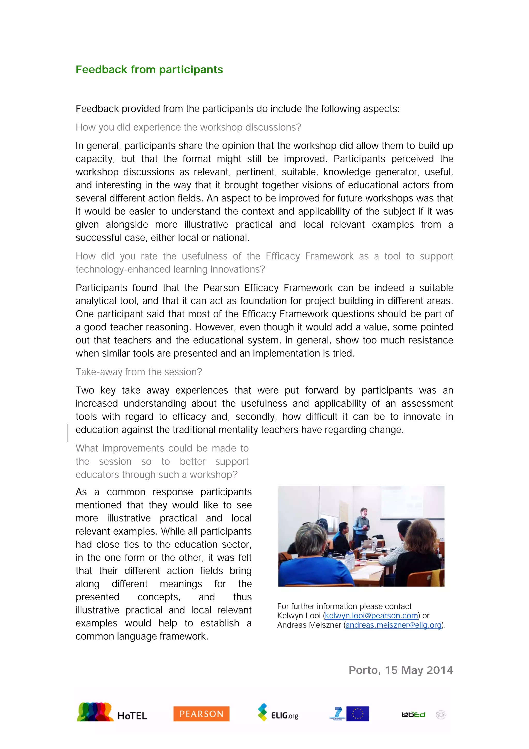 Feedback from participants
Feedback provided from the participants do include the following aspects:
How you did experience the workshop discussions?
In general, participants share the opinion that the workshop did allow them to build up
capacity, but that the format might still be improved. Participants perceived the
workshop discussions as relevant, pertinent, suitable, knowledge generator, useful,
and interesting in the way that it brought together visions of educational actors from
several different action fields. An aspect to be improved for future workshops was that
it would be easier to understand the context and applicability of the subject if it was
given alongside more illustrative practical and local relevant examples from a
successful case, either local or national.
How did you rate the usefulness of the Efficacy Framework as a tool to support
technology-enhanced learning innovations?
Participants found that the Pearson Efficacy Framework can be indeed a suitable
analytical tool, and that it can act as foundation for project building in different areas.
One participant said that most of the Efficacy Framework questions should be part of
a good teacher reasoning. However, even though it would add a value, some pointed
out that teachers and the educational system, in general, show too much resistance
when similar tools are presented and an implementation is tried.
Take-away from the session?
Two key take away experiences that were put forward by participants was an
increased understanding about the usefulness and applicability of an assessment
tools with regard to efficacy and, secondly, how difficult it can be to innovate in
education against the traditional mentality teachers have regarding change.
What improvements could be made to
the session so to better support
educators through such a workshop?
As a common response participants
mentioned that they would like to see
more illustrative practical and local
relevant examples. While all participants
had close ties to the education sector,
in the one form or the other, it was felt
that their different action fields bring
along different meanings for the
presented concepts, and thus
illustrative practical and local relevant
examples would help to establish a
common language framework.
For further information please contact
Kelwyn Looi (kelwyn.looi@pearson.com) or
Andreas Meiszner (andreas.meiszner@elig.org).
Porto, 15 May 2014
 