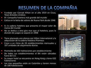 Fundada por Conrad Hilton en el año 1919 en Cisco,
Texas (Estados Unidos).
6ª. Compañía hotelera más grande del mundo
Cotiza en la bolsa de valores de Nueva York desde 1946

Es la cadena hotelera que presenta el mayor valor de
marca del mundo
No se dedica a otro giro mas que al hotelero, pues la
división de juegos se separó en 1998

Tiene planeada una alianza con Hilton International y la
adquisición de la cadena hotelera Promous
Crece a un ritmo de 24 establecimientos mensuales y
107 unidades de alojamiento diarias

Promedio de 165 habitaciones por establecimiento
De todos sus establecimientos el 8% están ubicados
fuera de E.U.
Su mayor hotel se encuentra en Hong Kong y tiene 632
habitaciones
Los mas pequeños están en Colombia y tienen menos
de 100 habitaciones
 