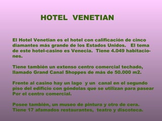 HOTEL  VENETIAN El Hotel Venetian es el hotel con calificación de cinco diamantes más grande de los Estados Unidos.  El tema de este hotel-casino es Venecia.  Tiene 4.049 habitacio- nes. Tiene también un extenso centro comercial techado, llamado Grand Canal Shoppes de más de 50.000 m2. Frente al casino hay un lago  y un  canal en el segundo piso del edificio con góndolas que se utilizan para pasear  Por el centro comercial. Posee también, un museo de pintura y otro de cera.  Tiene 17 afamados restaurantes,  teatro y discoteca. 