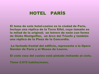 HOTEL  PARÍS El tema de este hotel-casino es la ciudad de París. Incluye una réplica de la Torre Eifel, cuyo tamaño es la mitad de la original;  un letrero de neón con forma de Globo Montgolfier,  un Arco del Triunfo y también una réplica de la Plaza de la Concordia. La fachada frontal del edificio, representa a la Opera Garnier de París y el Museo de Louvre. El cielo raso del casino está pintado imitando al cielo. Tiene 2.915 habitaciones. 