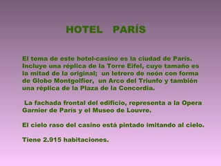 HOTEL PARÍS
El tema de este hotel-casino es la ciudad de París.
Incluye una réplica de la Torre Eifel, cuyo tamaño es
la mitad de la original; un letrero de neón con forma
de Globo Montgolfier, un Arco del Triunfo y también
una réplica de la Plaza de la Concordia.
La fachada frontal del edificio, representa a la Opera
Garnier de París y el Museo de Louvre.
El cielo raso del casino está pintado imitando al cielo.
Tiene 2.915 habitaciones.
 