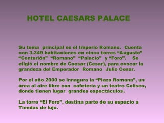 HOTEL CAESARS PALACE
Su tema principal es el Imperio Romano. Cuenta
con 3.349 habitaciones en cinco torres “Augusto”
“Centurión” “Romano” “Palacio” y “Foro”. Se
eligió el nombre de Caesar (Cesar), para evocar la
grandeza del Emperador Romano Julio Cesar.
Por el año 2000 se innagura la “Plaza Romana”, un
área al aire libre con cafetería y un teatro Coliseo,
donde tienen lugar grandes espectáculos.
La torre “El Foro”, destina parte de su espacio a
Tiendas de lujo.
 