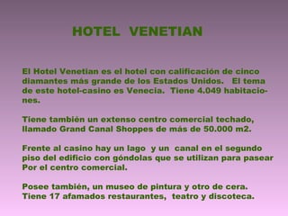 HOTEL VENETIAN
El Hotel Venetian es el hotel con calificación de cinco
diamantes más grande de los Estados Unidos. El tema
de este hotel-casino es Venecia. Tiene 4.049 habitacio-
nes.
Tiene también un extenso centro comercial techado,
llamado Grand Canal Shoppes de más de 50.000 m2.
Frente al casino hay un lago y un canal en el segundo
piso del edificio con góndolas que se utilizan para pasear
Por el centro comercial.
Posee también, un museo de pintura y otro de cera.
Tiene 17 afamados restaurantes, teatro y discoteca.
 
