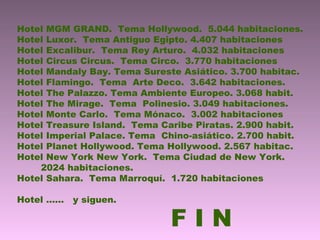 Hotel MGM GRAND. Tema Hollywood. 5.044 habitaciones.
Hotel Luxor. Tema Antiguo Egipto. 4.407 habitaciones
Hotel Excalibur. Tema Rey Arturo. 4.032 habitaciones
Hotel Circus Circus. Tema Circo. 3.770 habitaciones
Hotel Mandaly Bay. Tema Sureste Asiático. 3.700 habitac.
Hotel Flamingo. Tema Arte Deco. 3.642 habitaciones.
Hotel The Palazzo. Tema Ambiente Europeo. 3.068 habit.
Hotel The Mirage. Tema Polinesio. 3.049 habitaciones.
Hotel Monte Carlo. Tema Mónaco. 3.002 habitaciones
Hotel Treasure Island. Tema Caribe Piratas. 2.900 habit.
Hotel Imperial Palace. Tema Chino-asiático. 2.700 habit.
Hotel Planet Hollywood. Tema Hollywood. 2.567 habitac.
Hotel New York New York. Tema Ciudad de New York.
2024 habitaciones.
Hotel Sahara. Tema Marroquí. 1.720 habitaciones
Hotel …… y siguen.
F I N
 