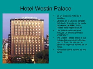 Hotel Westin Palace  Es un excelente hotel de 5 estrellas.  Ubicado en el vibrante corazón del distrito financiero y de moda del  centro de Milán . Milán, Piazza della Repubblica 20  Las instalaciones del hotel incluyen un amplio gimnasio,  WORKOUT. The Westin Palace ofrece a sus huéspedes un exclusivo lounge bar, un Punto de Internet, un centro de negocios abierto las 24 horas. Habitación doble a partir de 379 euros  