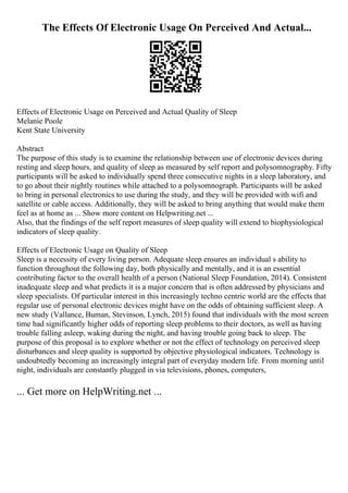 The Effects Of Electronic Usage On Perceived And Actual...
Effects of Electronic Usage on Perceived and Actual Quality of Sleep
Melanie Poole
Kent State University
Abstract
The purpose of this study is to examine the relationship between use of electronic devices during
resting and sleep hours, and quality of sleep as measured by self report and polysomnography. Fifty
participants will be asked to individually spend three consecutive nights in a sleep laboratory, and
to go about their nightly routines while attached to a polysomnograph. Participants will be asked
to bring in personal electronics to use during the study, and they will be provided with wifi and
satellite or cable access. Additionally, they will be asked to bring anything that would make them
feel as at home as ... Show more content on Helpwriting.net ...
Also, that the findings of the self report measures of sleep quality will extend to biophysiological
indicators of sleep quality.
Effects of Electronic Usage on Quality of Sleep
Sleep is a necessity of every living person. Adequate sleep ensures an individual s ability to
function throughout the following day, both physically and mentally, and it is an essential
contributing factor to the overall health of a person (National Sleep Foundation, 2014). Consistent
inadequate sleep and what predicts it is a major concern that is often addressed by physicians and
sleep specialists. Of particular interest in this increasingly techno centric world are the effects that
regular use of personal electronic devices might have on the odds of obtaining sufficient sleep. A
new study (Vallance, Buman, Stevinson, Lynch, 2015) found that individuals with the most screen
time had significantly higher odds of reporting sleep problems to their doctors, as well as having
trouble falling asleep, waking during the night, and having trouble going back to sleep. The
purpose of this proposal is to explore whether or not the effect of technology on perceived sleep
disturbances and sleep quality is supported by objective physiological indicators. Technology is
undoubtedly becoming an increasingly integral part of everyday modern life. From morning until
night, individuals are constantly plugged in via televisions, phones, computers,
... Get more on HelpWriting.net ...
 