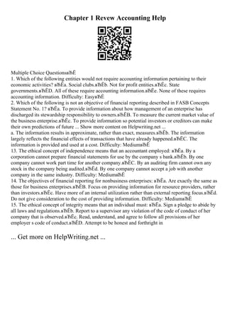 Chapter 1 Revew Accounting Help
Multiple Choice QuestionsвЂЁ
1. Which of the following entities would not require accounting information pertaining to their
economic activities? вЂЁa. Social clubs.вЂЁb. Not for profit entities.вЂЁc. State
governments.вЂЁD. All of these require accounting information.вЂЁe. None of these requires
accounting information. Difficulty: EasyвЂЁ
2. Which of the following is not an objective of financial reporting described in FASB Concepts
Statement No. 1? вЂЁa. To provide information about how management of an enterprise has
discharged its stewardship responsibility to owners.вЂЁB. To measure the current market value of
the business enterprise.вЂЁc. To provide information so potential investors or creditors can make
their own predictions of future ... Show more content on Helpwriting.net ...
a. The information results in approximate, rather than exact, measures.вЂЁb. The information
largely reflects the financial effects of transactions that have already happened.вЂЁC. The
information is provided and used at a cost. Difficulty: MediumвЂЁ
13. The ethical concept of independence means that an accountant employed: вЂЁa. By a
corporation cannot prepare financial statements for use by the company s bank.вЂЁb. By one
company cannot work part time for another company.вЂЁC. By an auditing firm cannot own any
stock in the company being audited.вЂЁd. By one company cannot accept a job with another
company in the same industry. Difficulty: MediumвЂЁ
14. The objectives of financial reporting for nonbusiness enterprises: вЂЁa. Are exactly the same as
those for business enterprises.вЂЁB. Focus on providing information for resource providers, rather
than investors.вЂЁc. Have more of an internal utilization rather than external reporting focus.вЂЁd.
Do not give consideration to the cost of providing information. Difficulty: MediumвЂЁ
15. The ethical concept of integrity means that an individual must: вЂЁa. Sign a pledge to abide by
all laws and regulations.вЂЁb. Report to a supervisor any violation of the code of conduct of her
company that is observed.вЂЁc. Read, understand, and agree to follow all provisions of her
employer s code of conduct.вЂЁD. Attempt to be honest and forthright in
... Get more on HelpWriting.net ...
 