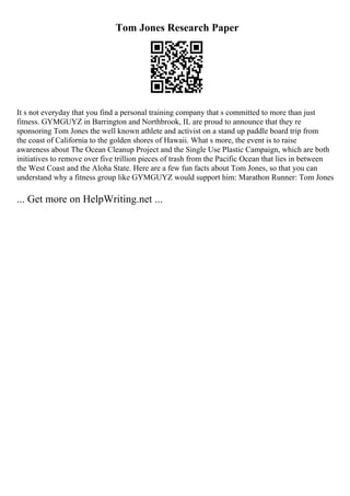 Tom Jones Research Paper
It s not everyday that you find a personal training company that s committed to more than just
fitness. GYMGUYZ in Barrington and Northbrook, IL are proud to announce that they re
sponsoring Tom Jones the well known athlete and activist on a stand up paddle board trip from
the coast of California to the golden shores of Hawaii. What s more, the event is to raise
awareness about The Ocean Cleanup Project and the Single Use Plastic Campaign, which are both
initiatives to remove over five trillion pieces of trash from the Pacific Ocean that lies in between
the West Coast and the Aloha State. Here are a few fun facts about Tom Jones, so that you can
understand why a fitness group like GYMGUYZ would support him: Marathon Runner: Tom Jones
... Get more on HelpWriting.net ...
 