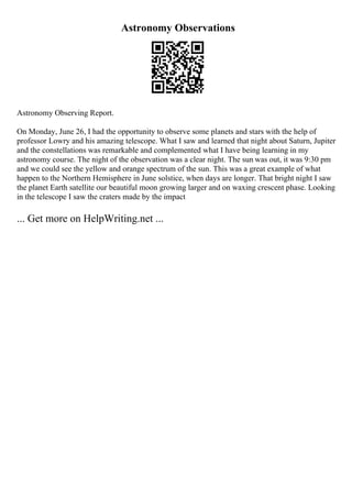 Astronomy Observations
Astronomy Observing Report.
On Monday, June 26, I had the opportunity to observe some planets and stars with the help of
professor Lowry and his amazing telescope. What I saw and learned that night about Saturn, Jupiter
and the constellations was remarkable and complemented what I have being learning in my
astronomy course. The night of the observation was a clear night. The sun was out, it was 9:30 pm
and we could see the yellow and orange spectrum of the sun. This was a great example of what
happen to the Northern Hemisphere in June solstice, when days are longer. That bright night I saw
the planet Earth satellite our beautiful moon growing larger and on waxing crescent phase. Looking
in the telescope I saw the craters made by the impact
... Get more on HelpWriting.net ...
 