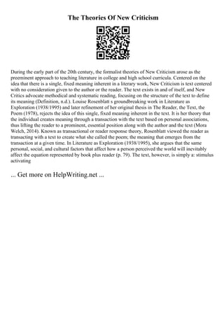 The Theories Of New Criticism
During the early part of the 20th century, the formalist theories of New Criticism arose as the
preeminent approach to teaching literature in college and high school curricula. Centered on the
idea that there is a single, fixed meaning inherent in a literary work, New Criticism is text centered
with no consideration given to the author or the reader. The text exists in and of itself, and New
Critics advocate methodical and systematic reading, focusing on the structure of the text to define
its meaning (Definition, n.d.). Louise Rosenblatt s groundbreaking work in Literature as
Exploration (1938/1995) and later refinement of her original thesis in The Reader, the Text, the
Poem (1978), rejects the idea of this single, fixed meaning inherent in the text. It is her theory that
the individual creates meaning through a transaction with the text based on personal associations,
thus lifting the reader to a prominent, essential position along with the author and the text (Mora
Welch, 2014). Known as transactional or reader response theory, Rosenblatt viewed the reader as
transacting with a text to create what she called the poem; the meaning that emerges from the
transaction at a given time. In Literature as Exploration (1938/1995), she argues that the same
personal, social, and cultural factors that affect how a person perceived the world will inevitably
affect the equation represented by book plus reader (p. 79). The text, however, is simply a: stimulus
activating
... Get more on HelpWriting.net ...
 