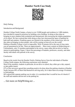 Humber North Case Study
Daily Parking
Introduction and Background
Humber College North Campus, a home to over 19,000 people and residence to 1,000 students,
have decided to expand its premises by building a new building. In doing so they plan on
bringing in more students both residential and international, thus increasing the surplus population
of its school. We have noticed that while doing so they have decreased the space of parking for
both staff and students. If parking spaces are limited to the members of this school now, how do
they plan on bringing in more people, who will be coming in from all over the world?
Parking at Humber College is next to impossible. With 10 minutes left to the start of class starts
you are guaranteed to be late. There are approximately ... Show more content on Helpwriting.net ...
Unfortunately, only 32 members participated in the survey, many either did not drive or had no
interest in participating. Figure 1 shows the percentage of students, professors, security, and other
faculty individuals who partook in the survey.
Conclusions
Based on the results from the Humber North s Parking Survey from the individuals of Humber
College North campus, the following conclusions were obtained:
Most of the members, students in particular, do not drive to school, they either get a ride, carpool,
or take public transit.
87% of the surveyors agreed that something needs to be done about the parking situation at Humber
North, because 64% of them find themselves arriving early, for it takes them on average 10 minutes
to find parking.
86% agreed that separate parking was in order, it is considered that it would be less of a hassle if
the staff and students did not mix in the parking lot.
... Get more on HelpWriting.net ...
 