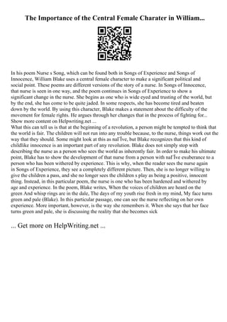 The Importance of the Central Female Charater in William...
In his poem Nurse s Song, which can be found both in Songs of Experience and Songs of
Innocence, William Blake uses a central female character to make a significant political and
social point. These poems are different versions of the story of a nurse. In Songs of Innocence,
that nurse is seen in one way, and the poem continues in Songs of Experience to show a
significant change in the nurse. She begins as one who is wide eyed and trusting of the world, but
by the end, she has come to be quite jaded. In some respects, she has become tired and beaten
down by the world. By using this character, Blake makes a statement about the difficulty of the
movement for female rights. He argues through her changes that in the process of fighting for...
Show more content on Helpwriting.net ...
What this can tell us is that at the beginning of a revolution, a person might be tempted to think that
the world is fair. The children will not run into any trouble because, to the nurse, things work out the
way that they should. Some might look at this as naГЇve, but Blake recognizes that this kind of
childlike innocence is an important part of any revolution. Blake does not simply stop with
describing the nurse as a person who sees the world as inherently fair. In order to make his ultimate
point, Blake has to show the development of that nurse from a person with naГЇve exuberance to a
person who has been withered by experience. This is why, when the reader sees the nurse again
in Songs of Experience, they see a completely different picture. Then, she is no longer willing to
give the children a pass, and she no longer sees the children s play as being a positive, innocent
thing. Instead, in this particular poem, the nurse is one who has been hardened and withered by
age and experience. In the poem, Blake writes, When the voices of children are heard on the
green And whisp rings are in the dale, The days of my youth rise fresh in my mind, My face turns
green and pale (Blake). In this particular passage, one can see the nurse reflecting on her own
experience. More important, however, is the way she remembers it. When she says that her face
turns green and pale, she is discussing the reality that she becomes sick
... Get more on HelpWriting.net ...
 