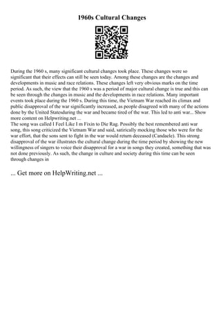 1960s Cultural Changes
During the 1960 s, many significant cultural changes took place. These changes were so
significant that their effects can still be seen today. Among these changes are the changes and
developments in music and race relations. These changes left very obvious marks on the time
period. As such, the view that the 1960 s was a period of major cultural change is true and this can
be seen through the changes in music and the developments in race relations. Many important
events took place during the 1960 s. During this time, the Vietnam War reached its climax and
public disapproval of the war significantly increased, as people disagreed with many of the actions
done by the United Statesduring the war and became tired of the war. This led to anti war... Show
more content on Helpwriting.net ...
The song was called I Feel Like I m Fixin to Die Rag. Possibly the best remembered anti war
song, this song criticized the Vietnam War and said, satirically mocking those who were for the
war effort, that the sons sent to fight in the war would return deceased (Candaele). This strong
disapproval of the war illustrates the cultural change during the time period by showing the new
willingness of singers to voice their disapproval for a war in songs they created, something that was
not done previously. As such, the change in culture and society during this time can be seen
through changes in
... Get more on HelpWriting.net ...
 