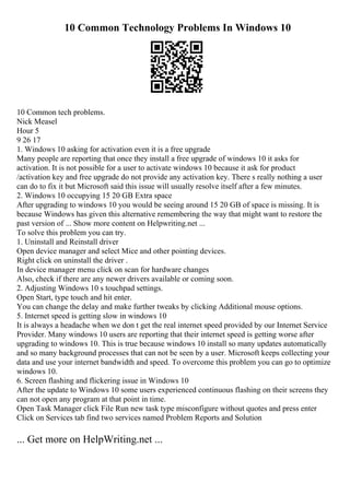 10 Common Technology Problems In Windows 10
10 Common tech problems.
Nick Measel
Hour 5
9 26 17
1. Windows 10 asking for activation even it is a free upgrade
Many people are reporting that once they install a free upgrade of windows 10 it asks for
activation. It is not possible for a user to activate windows 10 because it ask for product
/activation key and free upgrade do not provide any activation key. There s really nothing a user
can do to fix it but Microsoft said this issue will usually resolve itself after a few minutes.
2. Windows 10 occupying 15 20 GB Extra space
After upgrading to windows 10 you would be seeing around 15 20 GB of space is missing. It is
because Windows has given this alternative remembering the way that might want to restore the
past version of ... Show more content on Helpwriting.net ...
To solve this problem you can try.
1. Uninstall and Reinstall driver
Open device manager and select Mice and other pointing devices.
Right click on uninstall the driver .
In device manager menu click on scan for hardware changes
Also, check if there are any newer drivers available or coming soon.
2. Adjusting Windows 10 s touchpad settings.
Open Start, type touch and hit enter.
You can change the delay and make further tweaks by clicking Additional mouse options.
5. Internet speed is getting slow in windows 10
It is always a headache when we don t get the real internet speed provided by our Internet Service
Provider. Many windows 10 users are reporting that their internet speed is getting worse after
upgrading to windows 10. This is true because windows 10 install so many updates automatically
and so many background processes that can not be seen by a user. Microsoft keeps collecting your
data and use your internet bandwidth and speed. To overcome this problem you can go to optimize
windows 10.
6. Screen flashing and flickering issue in Windows 10
After the update to Windows 10 some users experienced continuous flashing on their screens they
can not open any program at that point in time.
Open Task Manager click File Run new task type misconfigure without quotes and press enter
Click on Services tab find two services named Problem Reports and Solution
... Get more on HelpWriting.net ...
 