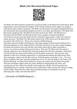 Black Arts Movement Research Paper
The Black Arts Movement has created just as much an impact as the Black Power Movement. Both
organizations exist to maintain the integrity of the African American and to oppose any negative
connotations about African Americans. The Black Arts Movement was against integration between
the communities that steered black peopleaway from its own ideas and community. The Black Arts
Movement manifested after The Black Power Movement in the 1960 s. The Black Power
Movement and The Black Arts Movement both were in support of empowering Blacks
everywhere to rise up, raise their heads and do it with their songs, poems, words or by whatever
means necessary. The Black Arts Movement started in the 1960s came out of the Black Power
movement. One of the most... Show more content on Helpwriting.net ...
Neal had a desire for change something new and unique against America usual livelihood. He is
bold and outspoken in every shape and form. Neal does not believe it was time to keep changing
the blacks but instead evolve and with that, start telling whites that he didn t need them to
survive. It was time to change things up in his favor. Neal said, The Black Arts Movement is
radically opposed to any concept of the artist that alienates him from his community. When Neal
says him he does not mean just the black men but the black women also. Neal uses the word
radically to show how extremely opposed he is to anything that detaches the black person from
their community, culture and who they truly are. Neal also quotes a poet Don L.Lee ... We must
destroy Faulkner, dick, jane, and other perpetrators of evil. It s time for DuBois, Nat Turner, and
Kwame Nkrumah. As Frantz Fanon points out: destroy the culture and you destroy the people.
This must not happen. Black artists are culture stabilizers; bringing back old values, and
introducing new ones. Black Art will talk to the people and with the will of the people stop
impending protective custody. Neal believed he could destroy White America by causing a change
in their culture. Much like how whites destroyed black people over hundreds of years by
destroying their culture and what they believe
... Get more on HelpWriting.net ...
 