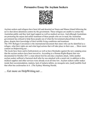 Persuasive Essay On Asylum Seekers
Asylum seekers and refugees have been left and deserted on Nauru and Manus Island following the
act to shut down detentions centres by the government. These refugees are unable to contact the
Australian public and they lack legal support as well as medical services. And although Australians
are protesting the unjust and unfair treatment of these people who are in need, the Australian
government has refused to help these people out of what the Government placed them in the first
place, despite their knowledge of their terrible living conditions and treatment.
The 1951 Refugee Convention is the international document that states who can be identified as a
refugee, what their rights are and what legal actions that will take place in their case. ... Show more
content on Helpwriting.net ...
The locals have been said to hold protests as well as have blockades against the new camping areas
that the asylum seekers have been moved to. According to a Human Rights Report that was
documented in October 2017, a man almost lost his arm due a machete attack, while another
asylum seeker suffered a fractured skull after he was attacked with a metal rod, in addition to this,
medical supplies and other services were already at an all time low. Asylum seekers suffer snakes
inside their accommodation, malaria, lack of malaria tablets, no mosquito nets, [and] inedible food
that often has cockroaches in it . (The Sydney Morning Herald,
... Get more on HelpWriting.net ...
 