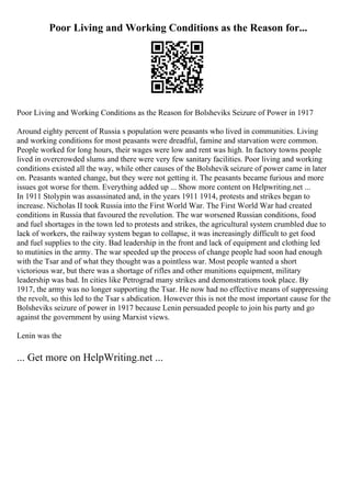 Poor Living and Working Conditions as the Reason for...
Poor Living and Working Conditions as the Reason for Bolsheviks Seizure of Power in 1917
Around eighty percent of Russia s population were peasants who lived in communities. Living
and working conditions for most peasants were dreadful, famine and starvation were common.
People worked for long hours, their wages were low and rent was high. In factory towns people
lived in overcrowded slums and there were very few sanitary facilities. Poor living and working
conditions existed all the way, while other causes of the Bolshevik seizure of power came in later
on. Peasants wanted change, but they were not getting it. The peasants became furious and more
issues got worse for them. Everything added up ... Show more content on Helpwriting.net ...
In 1911 Stolypin was assassinated and, in the years 1911 1914, protests and strikes began to
increase. Nicholas II took Russia into the First World War. The First World War had created
conditions in Russia that favoured the revolution. The war worsened Russian conditions, food
and fuel shortages in the town led to protests and strikes, the agricultural system crumbled due to
lack of workers, the railway system began to collapse, it was increasingly difficult to get food
and fuel supplies to the city. Bad leadership in the front and lack of equipment and clothing led
to mutinies in the army. The war speeded up the process of change people had soon had enough
with the Tsar and of what they thought was a pointless war. Most people wanted a short
victorious war, but there was a shortage of rifles and other munitions equipment, military
leadership was bad. In cities like Petrograd many strikes and demonstrations took place. By
1917, the army was no longer supporting the Tsar. He now had no effective means of suppressing
the revolt, so this led to the Tsar s abdication. However this is not the most important cause for the
Bolsheviks seizure of power in 1917 because Lenin persuaded people to join his party and go
against the government by using Marxist views.
Lenin was the
... Get more on HelpWriting.net ...
 