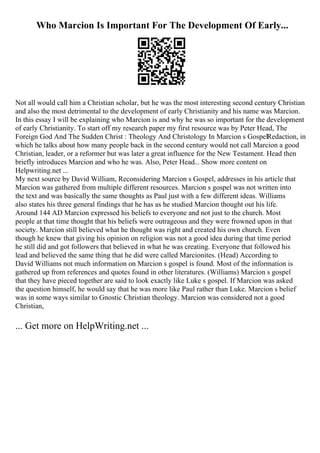 Who Marcion Is Important For The Development Of Early...
Not all would call him a Christian scholar, but he was the most interesting second century Christian
and also the most detrimental to the development of early Christianity and his name was Marcion.
In this essay I will be explaining who Marcion is and why he was so important for the development
of early Christianity. To start off my research paper my first resource was by Peter Head, The
Foreign God And The Sudden Christ : Theology And Christology In Marcion s GospelRedaction, in
which he talks about how many people back in the second century would not call Marcion a good
Christian, leader, or a reformer but was later a great influence for the New Testament. Head then
briefly introduces Marcion and who he was. Also, Peter Head... Show more content on
Helpwriting.net ...
My next source by David William, Reconsidering Marcion s Gospel, addresses in his article that
Marcion was gathered from multiple different resources. Marcion s gospel was not written into
the text and was basically the same thoughts as Paul just with a few different ideas. Williams
also states his three general findings that he has as he studied Marcion thought out his life.
Around 144 AD Marcion expressed his beliefs to everyone and not just to the church. Most
people at that time thought that his beliefs were outrageous and they were frowned upon in that
society. Marcion still believed what he thought was right and created his own church. Even
though he knew that giving his opinion on religion was not a good idea during that time period
he still did and got followers that believed in what he was creating. Everyone that followed his
lead and believed the same thing that he did were called Marcionites. (Head) According to
David Williams not much information on Marcion s gospel is found. Most of the information is
gathered up from references and quotes found in other literatures. (Williams) Marcion s gospel
that they have pieced together are said to look exactly like Luke s gospel. If Marcion was asked
the question himself, he would say that he was more like Paul rather than Luke. Marcion s belief
was in some ways similar to Gnostic Christian theology. Marcion was considered not a good
Christian,
... Get more on HelpWriting.net ...
 