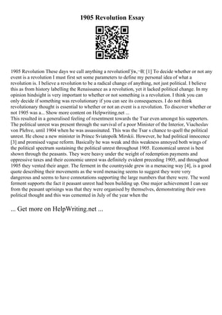 1905 Revolution Essay
1905 Revolution These days we call anything a revolutionГўв‚¬В¦ [1] To decide whether or not any
event is a revolution I must first set some parameters to define my personal idea of what a
revolution is. I believe a revolution to be a radical change of anything, not just political. I believe
this as from history labelling the Renaissance as a revolution, yet it lacked political change. In my
opinion hindsight is very important to whether or not something is a revolution. I think you can
only decide if something was revolutionary if you can see its consequences. I do not think
revolutionary thought is essential to whether or not an event is a revolution. To discover whether or
not 1905 was a... Show more content on Helpwriting.net ...
This resulted in a generalised feeling of resentment towards the Tsar even amongst his supporters.
The political unrest was present through the survival of a poor Minister of the Interior, Viacheslav
von Plehve, until 1904 when he was assassinated. This was the Tsar s chance to quell the political
unrest. He chose a new minister in Prince Sviatopolk Mirskii. However, he had political innocence
[3] and promised vague reform. Basically he was weak and this weakness annoyed both wings of
the political spectrum sustaining the political unrest throughout 1905. Economical unrest is best
shown through the peasants. They were heavy under the weight of redemption payments and
oppressive taxes and their economic unrest was definitely evident preceding 1905, and throughout
1905 they vented their anger. The ferment in the countryside grew in a menacing way [4], is a good
quote describing their movements as the word menacing seems to suggest they were very
dangerous and seems to have connotations supporting the large numbers that there were. The word
ferment supports the fact it peasant unrest had been building up. One major achievement I can see
from the peasant uprisings was that they were organised by themselves, demonstrating their own
political thought and this was cemented in July of the year when the
... Get more on HelpWriting.net ...
 