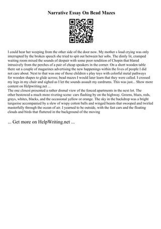 Narrative Essay On Bead Mazes
I could hear her weeping from the other side of the door now. My mother s loud crying was only
interrupted by the broken speech she tried to spit out between her sobs. The dimly lit, cramped
waiting room mixed the sounds of despair with some poor rendition of Chopin that blared
intrusively from the perches of a pair of cheap speakers in the corner. On a short wooden table
there sat a couple of magazines advertising the new happenings within the lives of people I did
not care about. Next to that was one of those children s play toys with colorful metal pathways
for wooden shapes to glide across; bead mazes I would later learn that they were called. I crossed
my legs in my chair and sighed as I let the sounds assault my eardrums. This was just... Show more
content on Helpwriting.net ...
The one closest presented a rather dismal view of the fenced apartments in the next lot. The
other bestowed a much more riveting scene: cars flashing by on the highway. Greens, blues, reds,
grays, whites, blacks, and the occasional yellow or orange. The sky in the backdrop was a bright
turquoise accompanied by a slew of wispy cotton balls and winged beasts that swooped and twirled
masterfully through the ocean of air. I yearned to be outside, with the fast cars and the floating
clouds and birds that fluttered in the background of the moving
... Get more on HelpWriting.net ...
 
