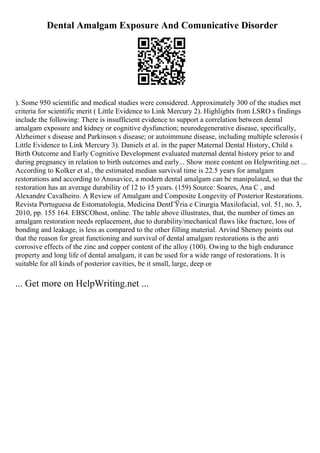 Dental Amalgam Exposure And Comunicative Disorder
). Some 950 scientific and medical studies were considered. Approximately 300 of the studies met
criteria for scientific merit ( Little Evidence to Link Mercury 2). Highlights from LSRO s findings
include the following: There is insufficient evidence to support a correlation between dental
amalgam exposure and kidney or cognitive dysfunction; neurodegenerative disease, specifically,
Alzheimer s disease and Parkinson s disease; or autoimmune disease, including multiple sclerosis (
Little Evidence to Link Mercury 3). Daniels et al. in the paper Maternal Dental History, Child s
Birth Outcome and Early Cognitive Development evaluated maternal dental history prior to and
during pregnancy in relation to birth outcomes and early... Show more content on Helpwriting.net ...
According to Kolker et al., the estimated median survival time is 22.5 years for amalgam
restorations and according to Anusavice, a modern dental amalgam can be manipulated, so that the
restoration has an average durability of 12 to 15 years. (159) Source: Soares, Ana C , and
Alexandre Cavalheiro. A Review of Amalgam and Composite Longevity of Posterior Restorations.
Revista Portuguesa de Estomatologia, Medicina DentГЎria e Cirurgia Maxilofacial, vol. 51, no. 3,
2010, pp. 155 164. EBSCOhost, online. The table above illustrates, that, the number of times an
amalgam restoration needs replacement, due to durability/mechanical flaws like fracture, loss of
bonding and leakage, is less as compared to the other filling material. Arvind Shenoy points out
that the reason for great functioning and survival of dental amalgam restorations is the anti
corrosive effects of the zinc and copper content of the alloy (100). Owing to the high endurance
property and long life of dental amalgam, it can be used for a wide range of restorations. It is
suitable for all kinds of posterior cavities, be it small, large, deep or
... Get more on HelpWriting.net ...
 