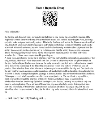 Plato s Republic Essay
Plato s Republic
the having and doing of one s own and what belongs to one would be agreed to be justice. (The
Republic 434a)In other words the above statement means that justice, according to Plato, is doing
only the tasks assigned to them by nature. This is the fundamental notion for his creation of an ideal
city. It is both knowing what true justice is and where one belongs in the city that the ideal can be
achieved. What this means to politics in the ideal city is that only a certain class of person has the
ability to engage in politics, just as only a certain person has the ability to engage in carpentry.
Those who engage in politics would be the philosophers because just as the ideal individual
searches for ... Show more content on Helpwriting.net ...
A third class, auxiliaries, would be in charge of carrying out what the philosophers, guardians of the
city, decided. However, Platodoes admit that this system is a hierarchy with the philosophers at
the top, but he allows this because they are the only ones who can find universal truths and pass it
on to those who cannot see it. To Plato the above is his vision of a justice. Within his idea of
justice, Plato also has three other virtues to help categorize those within the city and find justice in
the city itself wisdom, courage, and moderation, all ideals that would sustain the city and nurture it.
Wisdom is found in the philosophers, courage in the auxiliaries, and moderation found in all classes.
Philosophers need wisdom and the need to know what justice is. The auxiliaries, say soldiers,
need courage to protect the interests of the city. Finally, all classes need to demonstrate
moderation so as not to develop injustices through excess luxury, the only luxury that a city can
have is philosophizing. These virtues, if found in a city, can also help one to distinguish it as a
just city. Therefore, within Plato s definition of a division of labour making a city just, he also
identifies other components of it. But, for the ideal city to be nurtured, all the divisions listed must
be
... Get more on HelpWriting.net ...
 