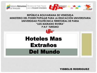 REPÚBLICA BOLIVARIANA DE VENEZUELA 
MINISTERIO DEL PODER POPULAR PARA LA EDUCACIÓN UNIVERSITARIA 
UNIVERSIDAD POLITÉCNICA TERRITORIAL DE PARIA 
“LUIS MARIANO RIVERA” 
P.N.F TURISMO 
y 
Hoteles Mas 
Extraños 
Del Mundo 
YISBELIS RODRIGUEZ 
 