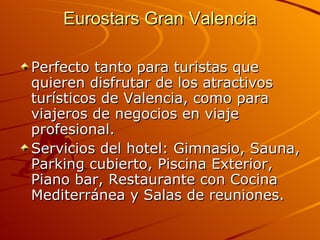Eurostars Gran Valencia Perfecto tanto para turistas que quieren disfrutar de los atractivos turísticos de Valencia, como para viajeros de negocios en viaje profesional. Servicios del hotel: Gimnasio, Sauna, Parking cubierto, Piscina Exterior, Piano bar, Restaurante con Cocina Mediterránea y Salas de reuniones.  