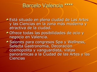Barcelo Valencia  ****   Está situado en plena ciudad de Las Artes y las Ciencias en la zona más moderna y atractiva de la ciudad.  Ofrece todas las posibilidades de ocio y negocio en Valencia. Salones para congresos Spa y Wellness, Selecta Gastronomía, Decoración cosmopolita y vanguardista, vistas  panorámicas a la Ciudad de las Artes y las Ciencias 