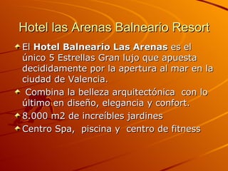 Hotel las Arenas Balneario Resort El  Hotel Balneario Las Arenas  es el único 5 Estrellas Gran lujo que apuesta decididamente por la apertura al mar en la ciudad de Valencia. Combina la belleza arquitectónica  con lo último en diseño, elegancia y confort.  8.000 m2 de increíbles jardines  Centro Spa,  piscina y  centro de fitness  