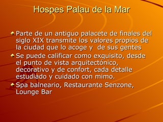 Hospes Palau de la Mar Parte de un antiguo palacete de finales del siglo XIX transmite los valores propios de la ciudad que lo acoge y  de sus gentes Se puede calificar como exquisito, desde el punto de vista arquitectónico, decorativo y de confort, cada detalle estudiado y cuidado con mimo.  Spa balneario, Restaurante Senzone, Lounge Bar 