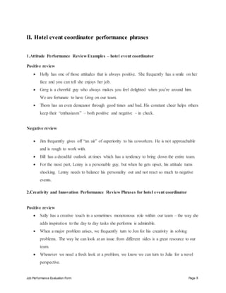Job Performance Evaluation Form Page 8
II. Hotel event coordinator performance phrases
1.Attitude Performance Review Examples – hotel event coordinator
Positive review
 Holly has one of those attitudes that is always positive. She frequently has a smile on her
face and you can tell she enjoys her job.
 Greg is a cheerful guy who always makes you feel delighted when you’re around him.
We are fortunate to have Greg on our team.
 Thom has an even demeanor through good times and bad. His constant cheer helps others
keep their “enthusiasm” – both positive and negative – in check.
Negative review
 Jim frequently gives off “an air” of superiority to his coworkers. He is not approachable
and is rough to work with.
 Bill has a dreadful outlook at times which has a tendency to bring down the entire team.
 For the most part, Lenny is a personable guy, but when he gets upset, his attitude turns
shocking. Lenny needs to balance his personality out and not react so much to negative
events.
2.Creativity and Innovation Performance Review Phrases for hotel event coordinator
Positive review
 Sally has a creative touch in a sometimes monotonous role within our team – the way she
adds inspiration to the day to day tasks she performs is admirable.
 When a major problem arises, we frequently turn to Jon for his creativity in solving
problems. The way he can look at an issue from different sides is a great resource to our
team.
 Whenever we need a fresh look at a problem, we know we can turn to Julia for a novel
perspective.
 
