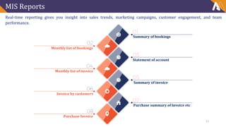 MIS Reports
Real-time reporting gives you insight into sales trends, marketing campaigns, customer engagement, and team
performance.
Summary of bookings
Monthly list of bookings
Purchase summary of Invoice etc
Statement of account
Summary of invoice
Monthly list of invoice
Invoice by customers
Purchase Invoice
13
 