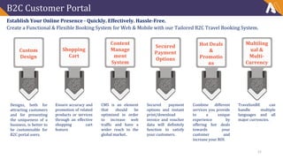 B2C Customer Portal
Establish Your Online Presence - Quickly. Effectively. Hassle-Free.
Create a Functional & Flexible Booking System for Web & Mobile with our Tailored B2C Travel Booking System.
Designs, both for
attracting customers
and for presenting
the uniqueness of a
business, is better to
be customizable for
B2C portal users.
Custom
Design
Content
Manage
ment
System
Shopping
Cart
Ensure accuracy and
promotion of related
products or services
through an effective
shopping cart
feature
CMS is an element
that should be
optimized in order
to increase web
traffic and have a
wider reach to the
global market..
Secured payment
options and instant
print/download
invoice and voucher
data will definitely
function to satisfy
your customers.
Combine different
services you provide
to a unique
experience by
offering hot deals
towards your
customer and
increase your ROI.
TravelionBE can
handle multiple
languages and all
major currencies.
Secured
Payment
Options
Hot Deals
&
Promotio
ns
Multiling
ual &
Multi-
Currency
15
 