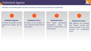 Unlimited Agents
Resellers around the globe can have real-time access to your products & availability.
1
Unlimited Agents :
No limits on number of sales
agencies get signup and go
live.
2 3 4
Unlimited Users :
No limits on the number of
users registered within the 2B
sales agency.
Authentication :
Role based permissions
management helps for
necessary authentication and
authorization.
Deposit Account :
B2B agencies can maintain
their deposit account with
advance top-ups or real time
payment via Credit/Debit
Cards.
17
 