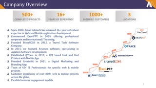 Company Overview
500+
COMPLETED PROJECTS
16+
YEARS OF EXPERIENCE
1000+
SATISFIED CUSTOMERS
3
LOCATIONS
❑ Since 2008, Amar Infotech has amassed 16+ years of robust
expertise in Web and Mobile application development.
❑ Commenced ExcelPTP in 2009, offering professional
corporate and international IT training.
❑ Founded TravellGDS in 2012, a Travel Tech Software
Company.
❑ In 2015, we founded Aviation software, specializing in
Aviation Software Development.
❑ Established QTrace in 2017, a IOT based Lost and find
Product with Mobile App.
❑ Founded CreatoKit in 2021, a Digital Marketing and
Branding App.
❑ Team of 45+ IT Professionals for specific web & mobile
projects.
❑ Customer experience of over 800+ web & mobile projects
across the globe.
❑ Flexible business engagement models.
2
 